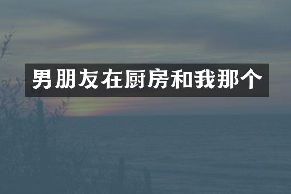 男朋友在厨房和我那个