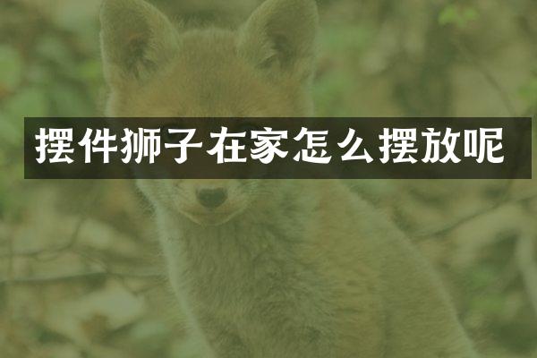摆件狮子在家怎么摆放呢