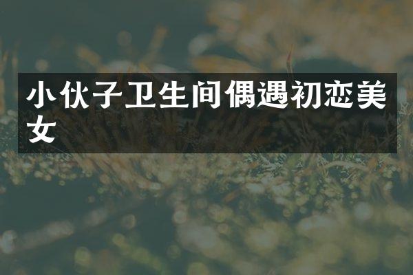 小伙子卫生间偶遇初恋美女