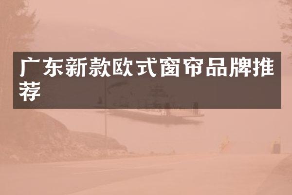 广东新款欧式窗帘品牌推荐