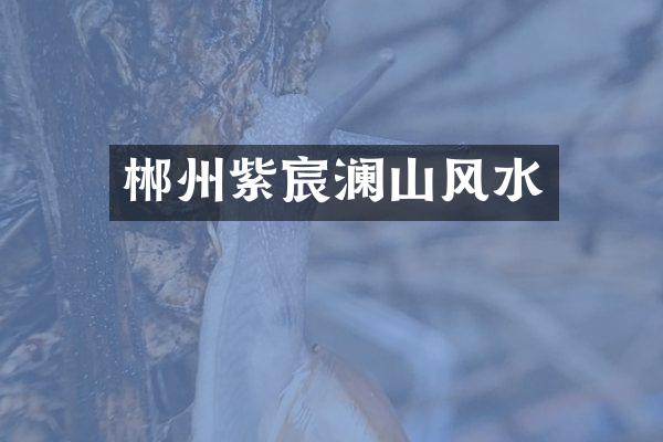 郴州紫宸澜山风水