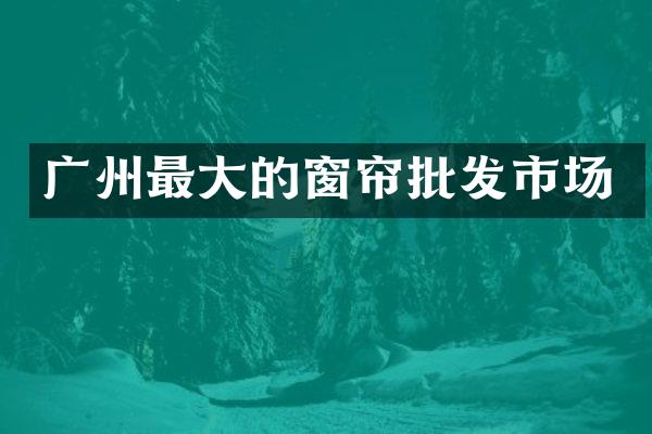 广州最大的窗帘批发市场