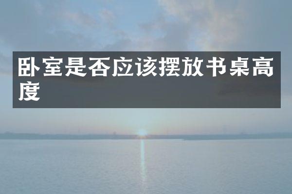 卧室是否应该摆放书桌高度