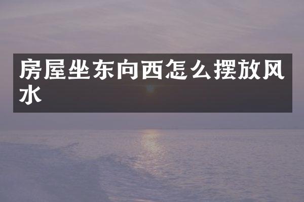 房屋坐东向西怎么摆放风水