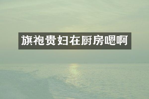 旗袍贵妇在厨房嗯啊