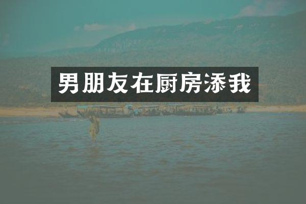 男朋友在厨房添我