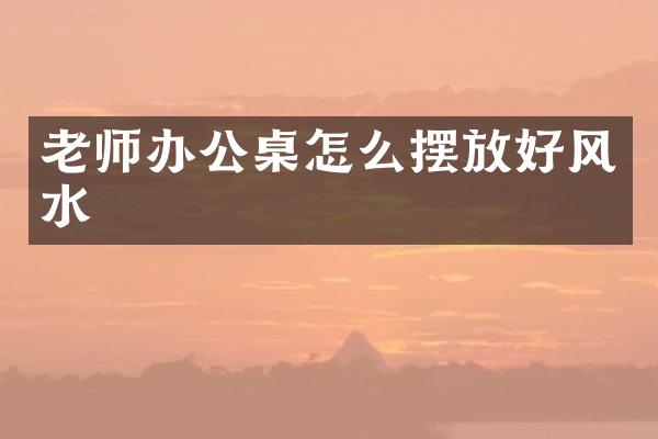 老师办公桌怎么摆放好风水