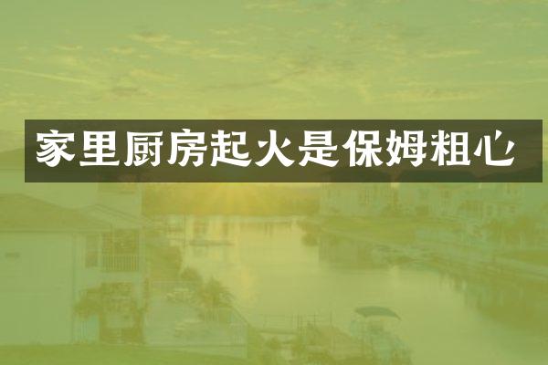 家里厨房起火是保姆粗心