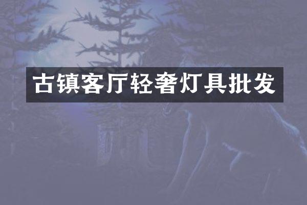 古镇客厅轻奢灯具批发