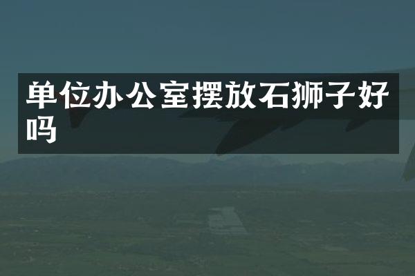 单位办公室摆放石狮子好吗