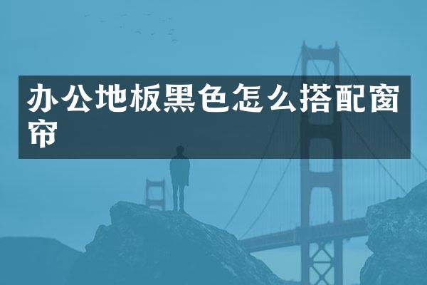 办公地板黑色怎么搭配窗帘