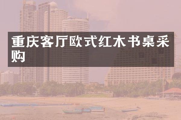 重庆客厅欧式红木书桌采购