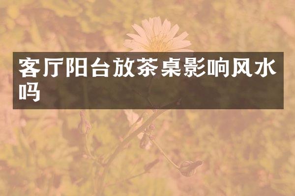 客厅阳台放茶桌影响风水吗
