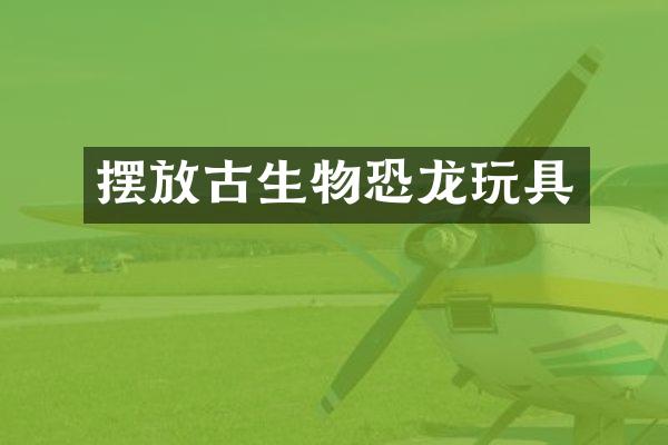 摆放古生物恐龙玩具