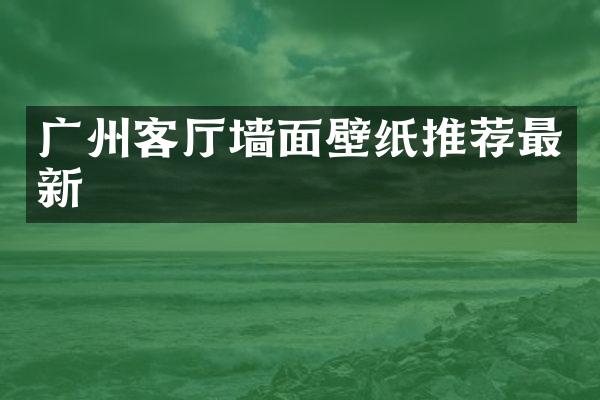 广州客厅墙面壁纸推荐最新
