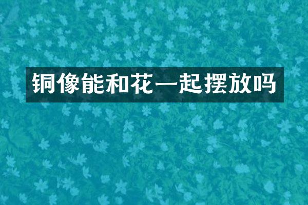 铜像能和花一起摆放吗