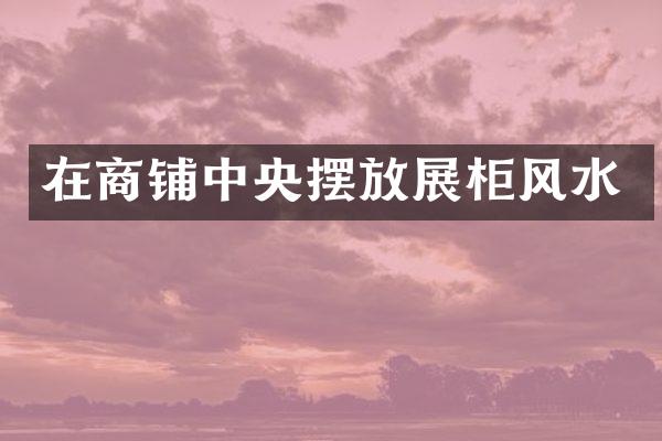 在商铺中央摆放展柜风水
