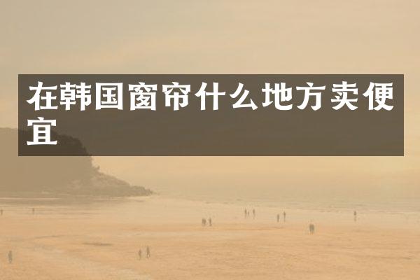 在韩国窗帘什么地方卖便宜