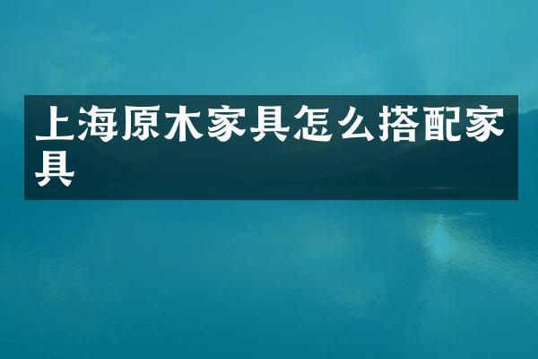 上海原木家具怎么搭配家具