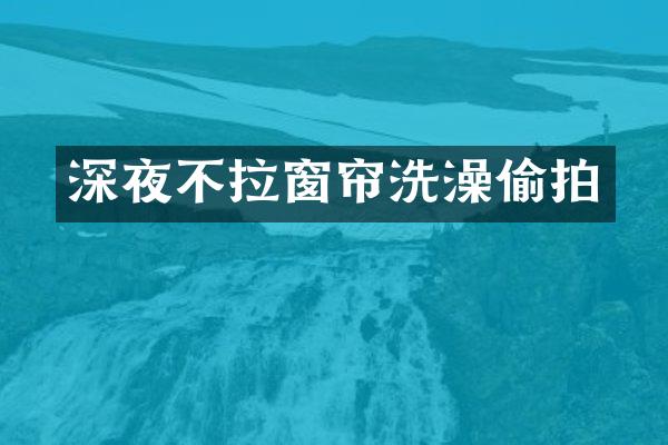深夜不拉窗帘洗澡偷拍