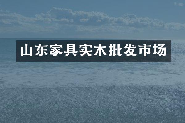 山东家具实木批发市场
