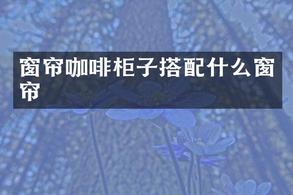 窗帘咖啡柜子搭配什么窗帘
