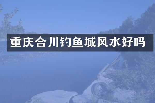 重庆合川钓鱼城风水好吗