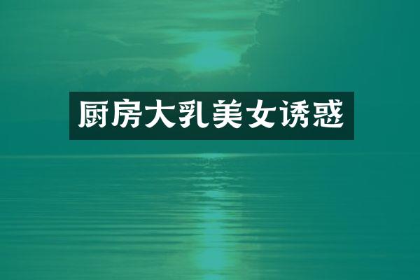 厨房大乳美女诱惑