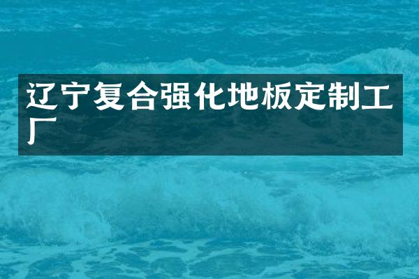 辽宁复合强化地板定制工厂