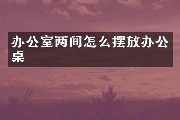 办公室两间怎么摆放办公桌