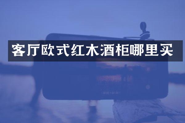 客厅欧式红木酒柜哪里买